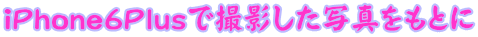 iPhone6Plusで撮影した写真をもとに 